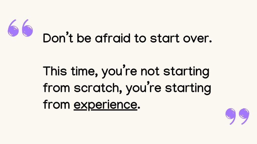 don't be afraind to start over. this time you're not starting from scratch. You're starting from experience.